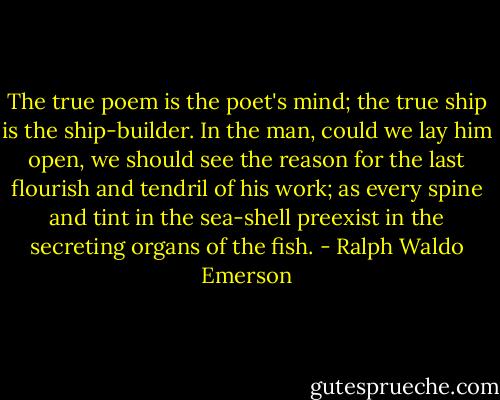 The true poem is the poet's mind; the true ship is the ship-builder. In the man, could we lay him open, we should see the reason for the last flourish and tendril of his work; as every spine and tint in the sea-shell preexist in the secreting organs of the fish. - Ralph Waldo Emerson