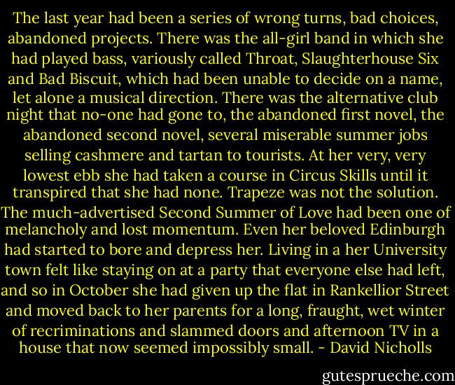 The last year had been a series of wrong turns, bad choices, abandoned projects. There was the all-girl band in which she had played bass, variously called Throat, Slaughterhouse Six and Bad Biscuit, which had been unable to decide on a name, let alone a musical direction. There was the alternative club night that no-one had gone to, the abandoned first novel, the abandoned second novel, several miserable summer jobs selling cashmere and tartan to tourists. At her very, very lowest ebb she had taken a course in Circus Skills until it transpired that she had none. Trapeze was not the solution.<br />The much-advertised Second Summer of Love had been one of melancholy and lost momentum. Even her beloved Edinburgh had started to bore and depress her. Living in a her University town felt like staying on at a party that everyone else had left, and so in October she had given up the flat in Rankellior Street and moved back to her parents for a long, fraught, wet winter of recriminations and slammed doors and afternoon TV in a house that now seemed impossibly small. - David Nicholls