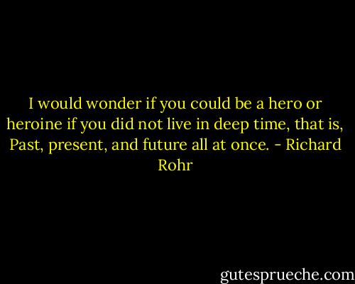 I would wonder if you could be a hero or heroine if you did not live in deep time, that is, Past, present, and future all at once. - Richard Rohr