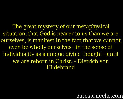 The great mystery of our metaphysical situation, that God is nearer to us than we are ourselves, is manifest in the fact that we cannot even be wholly ourselves—in the sense of individuality as a unique divine thought—until we are reborn in Christ. - Dietrich von Hildebrand