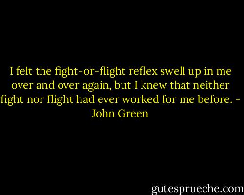 I felt the fight-or-flight reflex swell up in me over and over again, but I knew that neither fight nor flight had ever worked for me before. - John Green