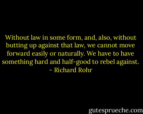 Without law in some form, and, also, without butting up against that law, we cannot move forward easily or naturally. We have to have something hard and half-good to rebel against. - Richard Rohr