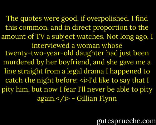 The quotes were good, if overpolished. I find this common, and in direct proportion to the amount of TV a subject watches. Not long ago, I interviewed a woman whose twenty-two-year-old daughter had just been murdered by her boyfriend, and she gave me a line straight from a legal drama I happened to catch the night before: <i>I'd like to say that I pity him, but now I fear I'll never be able to pity again.</i> - Gillian Flynn