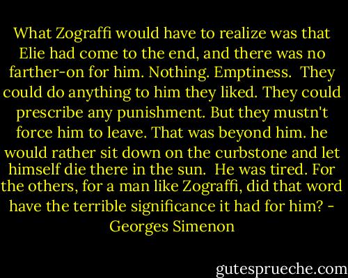 What Zograffi would have to realize was that Elie had come to the end, and there was no farther-on for him. Nothing. Emptiness.<br /> They could do anything to him they liked. They could prescribe any punishment. But they mustn't force him to leave. That was beyond him. he would rather sit down on the curbstone and let himself die there in the sun.<br /> He was tired. For the others, for a man like Zograffi, did that word have the terrible significance it had for him? - Georges Simenon
