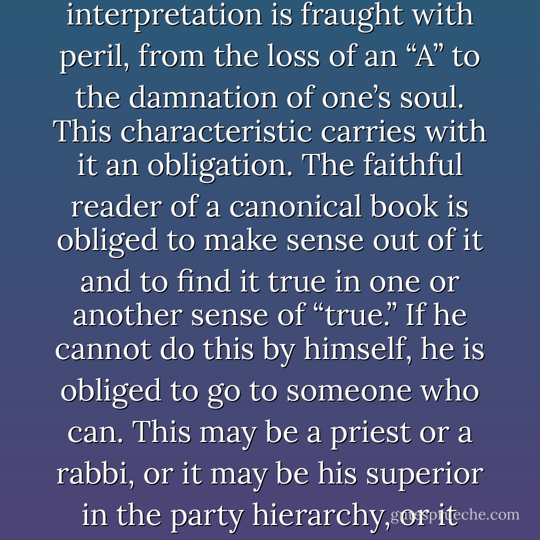 The characteristics of this kind of reading are perhaps summed up in the word “orthodox,” which is almost always applicable. The word comes from two Greek roots, meaning “right opinion.” These are books for which there is one and only one right reading; any other reading or interpretation is fraught with peril, from the loss of an “A” to the damnation of one’s soul. This characteristic carries with it an obligation. The faithful reader of a canonical book is obliged to make sense out of it and to find it true in one or another sense of “true.” If he cannot do this by himself, he is obliged to go to someone who can. This may be a priest or a rabbi, or it may be his superior in the party hierarchy, or it may be his professor. In any case, he is obliged to accept the resolution of his problem that is offered him. He reads essentially without freedom; but in return for this he gains a kind of satisfaction that is possibly never obtained when reading other books. - Mortimer J. Adler