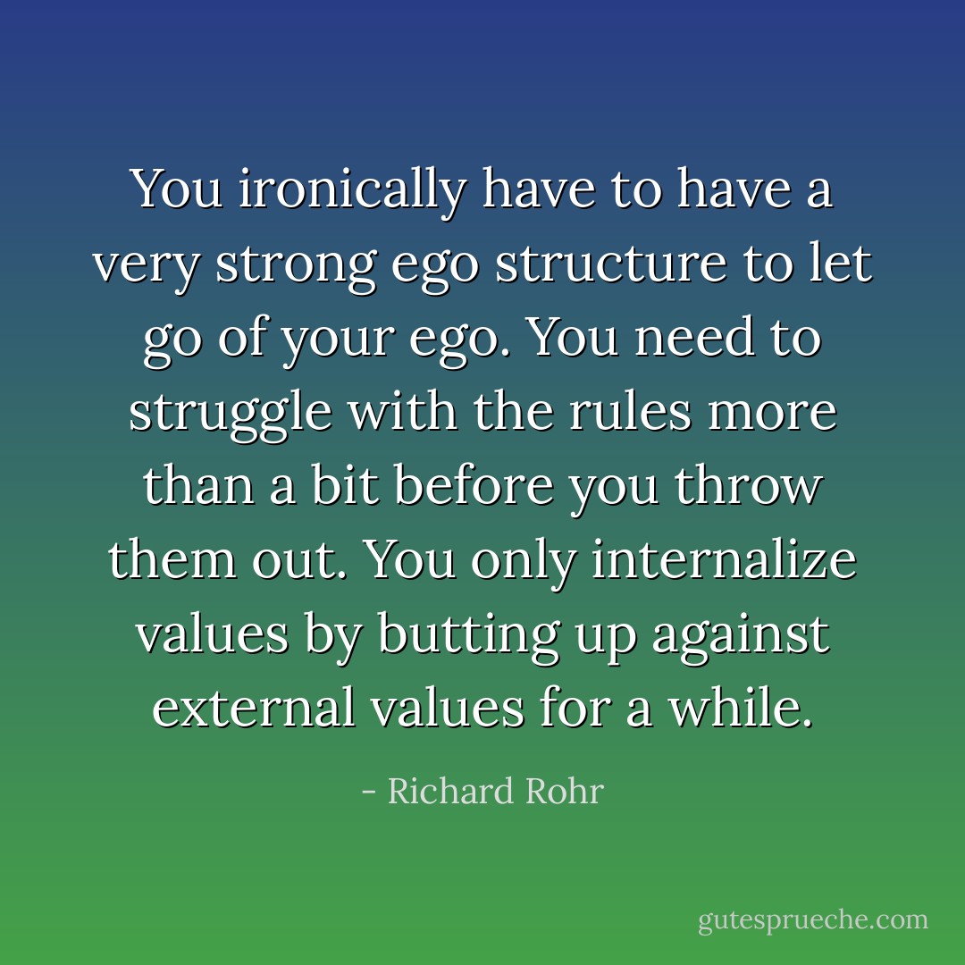 You ironically have to have a very strong ego structure to let go of your ego. You need to struggle with the rules more than a bit before you throw them out. You only internalize values by butting up against external values for a while. - Richard Rohr