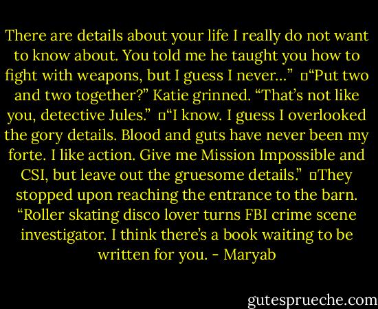 There are details about your life I really do not want to know about. You told me he taught you how to fight with weapons, but I guess I never…”<br /><br />	“Put two and two together?” Katie grinned. “That’s not like you, detective Jules.”<br /><br />	“I know. I guess I overlooked the gory details. Blood and guts have never been my forte. I like action. Give me Mission Impossible and CSI, but leave out the gruesome details.”<br /><br />	They stopped upon reaching the entrance to the barn. “Roller skating disco lover turns FBI crime scene investigator. I think there’s a book waiting to be written for you. - Maryab