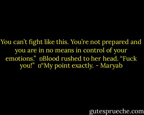 You can’t fight like this. You’re not prepared and you are in no means in control of your emotions.”<br /><br />	Blood rushed to her head. “Fuck you!”<br /><br />	“My point exactly. - Maryab