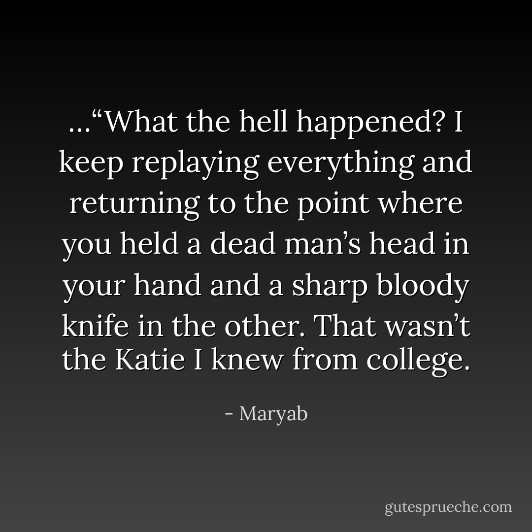 …“What the hell happened? I keep replaying everything and returning to the point where you held a dead man’s head in your hand and a sharp bloody knife in the other. That wasn’t the Katie I knew from college. - Maryab