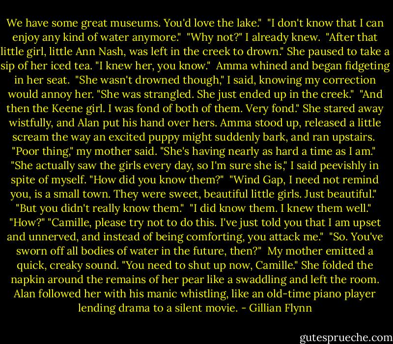 We have some great museums. You'd love the lake." <br />"I don't know that I can enjoy any kind of water anymore." <br />"Why not?" I already knew. <br />"After that little girl, little Ann Nash, was left in the creek to drown." She paused to take a sip of her iced tea. "I knew her, you know." <br />Amma whined and began fidgeting in her seat. <br />"She wasn't drowned though," I said, knowing my correction would annoy her. "She was strangled. She just ended up in the creek." <br />"And then the Keene girl. I was fond of both of them. Very fond." She stared away wistfully, and Alan put his hand over hers. Amma stood up, released a little scream the way an excited puppy might suddenly bark, and ran upstairs. <br />"Poor thing," my mother said. "She's having nearly as hard a time as I am." <br />"She actually saw the girls every day, so I'm sure she is," I said peevishly in spite of myself. "How did you know them?" <br />"Wind Gap, I need not remind you, is a small town. They were sweet, beautiful little girls. Just beautiful." <br />"But you didn't really know them." <br />"I did know them. I knew them well." <br />"How?"<br />"Camille, please try not to do this. I've just told you that I am upset and unnerved, and instead of being comforting, you attack me." <br />"So. You've sworn off all bodies of water in the future, then?" <br />My mother emitted a quick, creaky sound. "You need to shut up now, Camille." She folded the napkin around the remains of her pear like a swaddling and left the room. Alan followed her with his manic whistling, like an old-time piano player lending drama to a silent movie. - Gillian Flynn