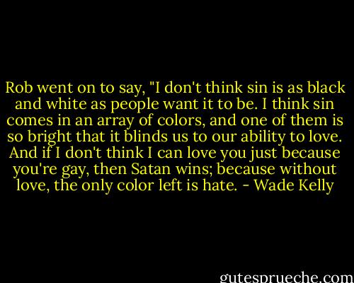 Rob went on to say, "I don't think sin is as black and white as people want it to be. I think sin comes in an array of colors, and one of them is so bright that it blinds us to our ability to love. And if I don't think I can love you just because you're gay, then Satan wins; because without love, the only color left is hate. - Wade Kelly