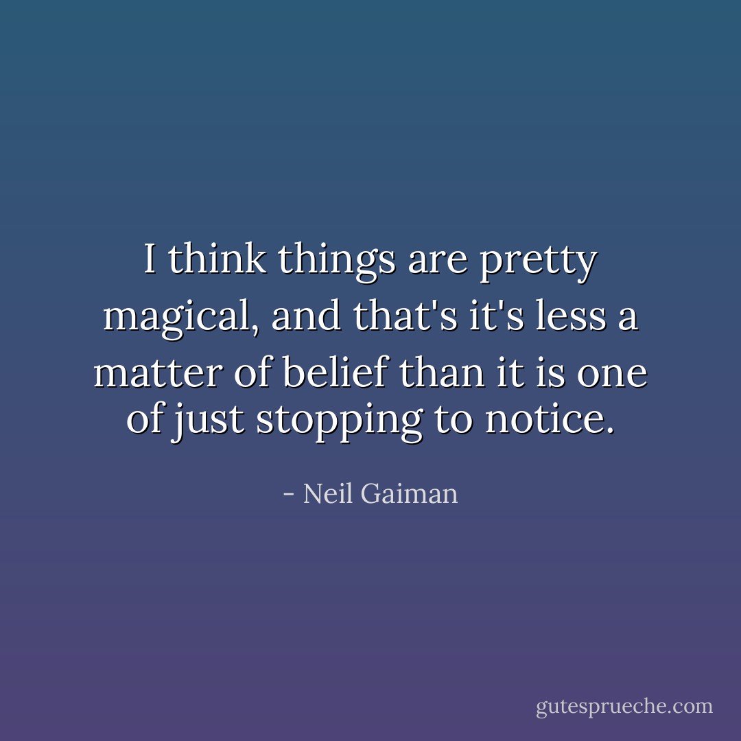 I think things are pretty magical, and that's it's less a matter of belief than it is one of just stopping to notice. - Neil Gaiman