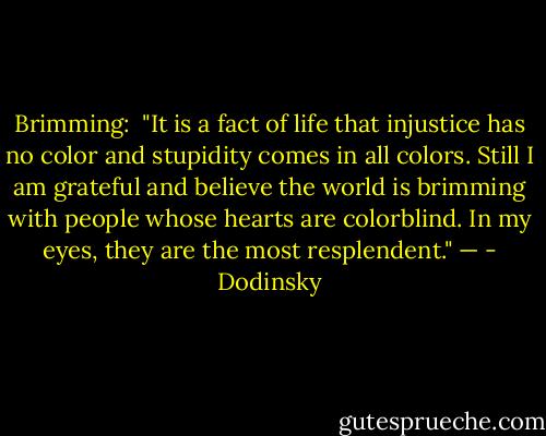 Brimming: <br />"It is a fact of life that injustice has no color and stupidity comes in all colors. Still I am grateful and believe the world is brimming with people whose hearts are colorblind. In my eyes, they are the most resplendent." — - Dodinsky