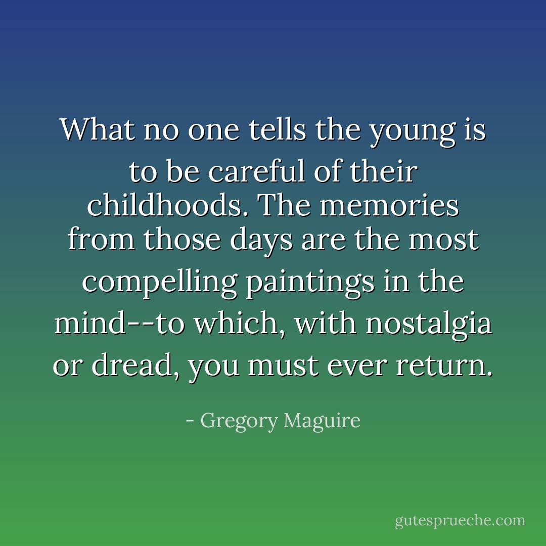 What no one tells the young is to be careful of their childhoods. The memories from those days are the most compelling paintings in the mind--to which, with nostalgia or dread, you must ever return. - Gregory Maguire