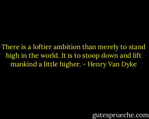 There is a loftier ambition than merely to stand high in the world. It is to stoop down and lift mankind a little higher. - Henry Van Dyke