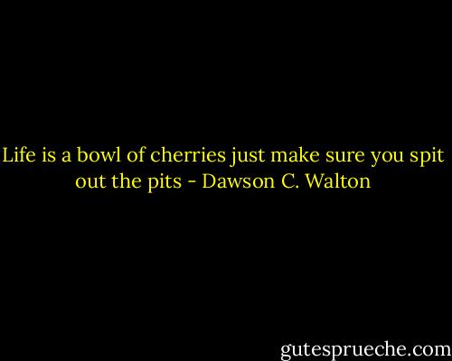 Life is a bowl of cherries just make sure you spit out the pits - Dawson C. Walton