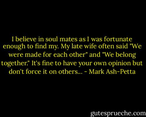 I believe in soul mates as I was fortunate enough to find my. My late wife often said "We were made for each other" and "We belong together." It's fine to have your own opinion but don't force it on others... - Mark Ash-Petta