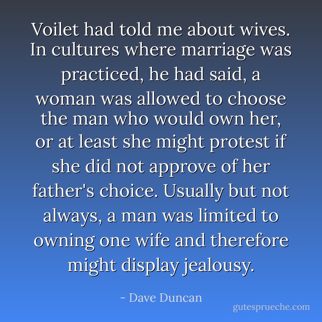 Voilet had told me about wives. In cultures where marriage was practiced, he had said, a woman was allowed to choose the man who would own her, or at least she might protest if she did not approve of her father's choice. Usually but not always, a man was limited to owning one wife and therefore might display jealousy. - Dave Duncan