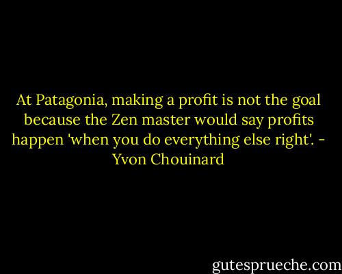 At Patagonia, making a profit is not the goal because the Zen master would say profits happen 'when you do everything else right'. - Yvon Chouinard