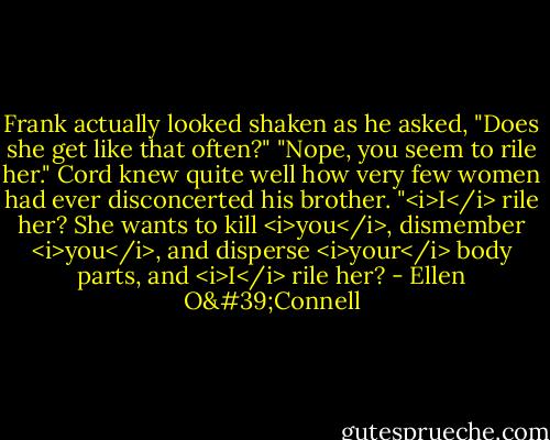 Frank actually looked shaken as he asked, "Does she get like that often?"<br />"Nope, you seem to rile her." Cord knew quite well how very few women had ever disconcerted his brother.<br />"<i>I</i> rile her? She wants to kill <i>you</i>, dismember <i>you</i>, and disperse <i>your</i> body parts, and <i>I</i> rile her? - Ellen O'Connell