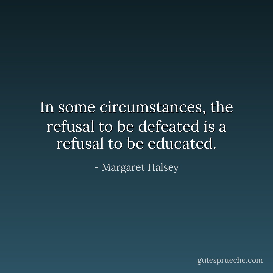 In some circumstances, the refusal to be defeated is a refusal to be educated. - Margaret Halsey