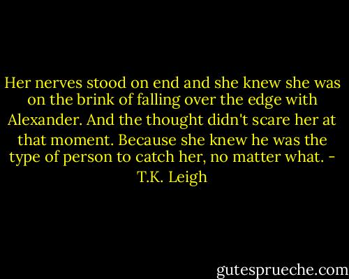 Her nerves stood on end and she knew she was on the brink of falling over the edge with Alexander. And the thought didn't scare her at that moment. Because she knew he was the type of person to catch her, no matter what. - T.K. Leigh