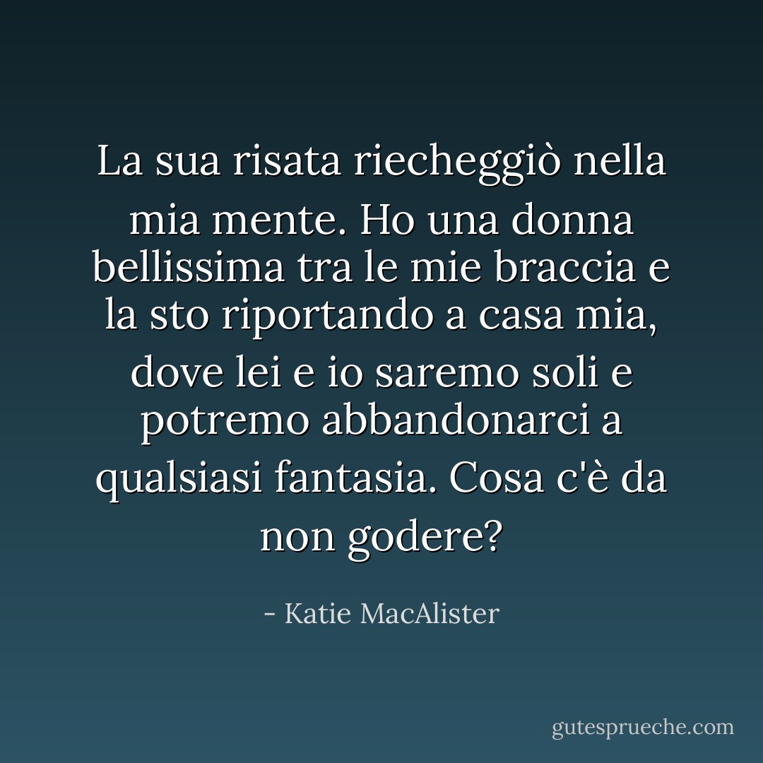 La sua risata riecheggiò nella mia mente. Ho una donna bellissima tra le mie braccia e la sto riportando a casa mia, dove lei e io saremo soli e potremo abbandonarci a qualsiasi fantasia. Cosa c'è da non godere? - Katie MacAlister