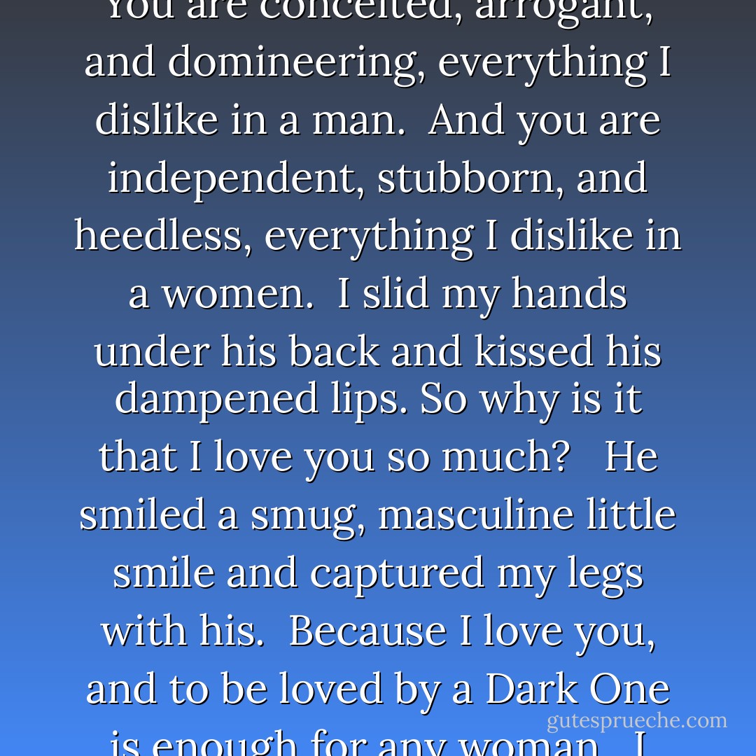 You think I am very cute, you think me sexy, as well. I can read your thoughts, remember.” <br /><br />I hoisted myself up and slid across his body. You are conceited, arrogant, and domineering, everything I dislike in a man. <br />And you are independent, stubborn, and heedless, everything I dislike in a women. <br />I slid my hands under his back and kissed his dampened lips. So why is it that I love you so much? <br /><br />He smiled a smug, masculine little smile and captured my legs with his. <br />Because I love you, and to be loved by a Dark One is enough for any woman.<br /><br />I pinched him in a particularly vulnerable spot and allowed him to kiss me with all the sexy arrogance he had. - Katie MacAlister