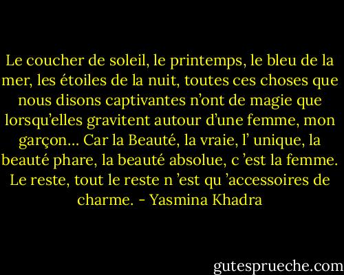 Le coucher de soleil, le printemps, le bleu de la mer, les étoiles de la nuit, toutes ces choses que nous disons captivantes n’ont de magie que lorsqu’elles gravitent autour d’une femme, mon garçon… Car la Beauté, la vraie, l’ unique, la beauté phare, la beauté absolue, c ’est la femme. Le reste, tout le reste n ’est qu ’accessoires de charme. - Yasmina Khadra