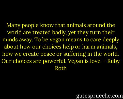 Many people know that animals around the world are treated badly, yet they turn their minds away. To be vegan means to care deeply about how our choices help or harm animals, how we create peace or suffering in the world. Our choices are powerful. Vegan is love. - Ruby Roth