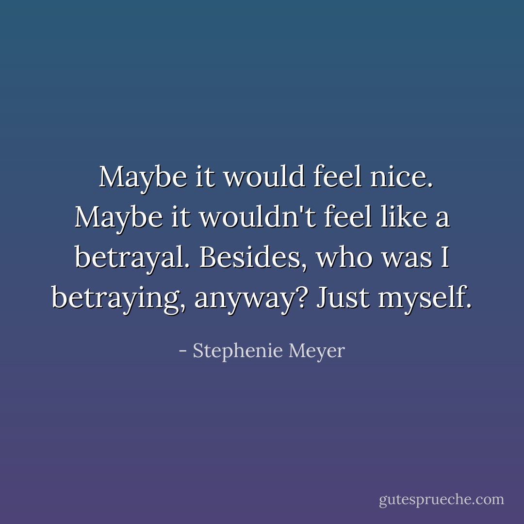  Maybe it would feel nice. Maybe it wouldn't feel like a betrayal. Besides, who was I betraying, anyway? Just myself. - Stephenie Meyer