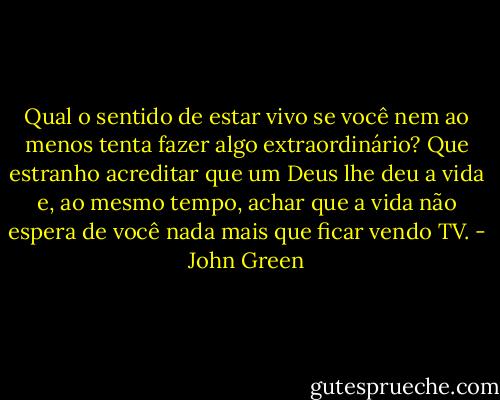 Qual o sentido de estar vivo se você nem ao menos tenta fazer algo extraordinário? Que estranho acreditar que um Deus lhe deu a vida e, ao mesmo tempo, achar que a vida não espera de você nada mais que ficar vendo TV. - John Green