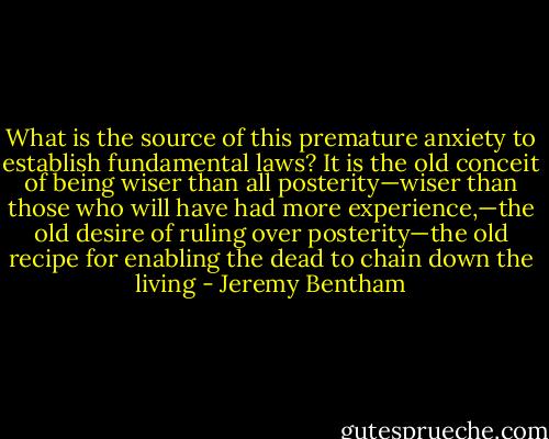 What is the source of this premature anxiety to establish fundamental laws? It is the old conceit of being wiser than all posterity—wiser than those who will have had more experience,—the old desire of ruling over posterity—the old recipe for enabling the dead to chain down the living - Jeremy Bentham