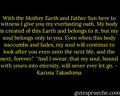 With the Mother Earth and Father Sun here to witness I give you my everlasting oath. My body is created of this Earth and belongs to it, but my soul belongs only to you. Even when this body succumbs and fades, my soul will continue to look after you even unto the next life, and the next, forever."<br /><br />"And I swear, that my soul, bound with yours into eternity, will never ever let go. - Kazusa Takashima