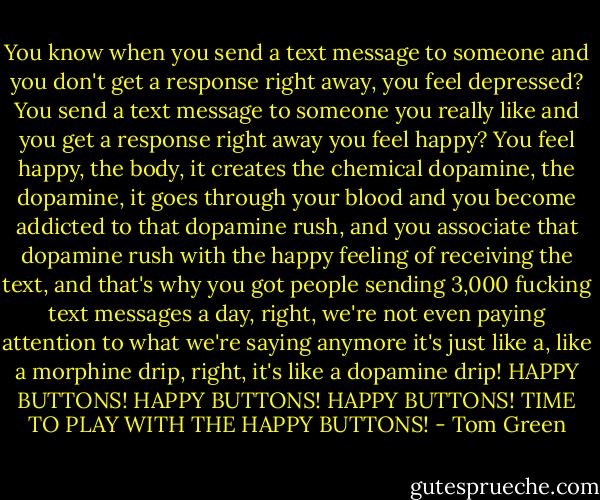You know when you send a text message to someone and you don't get a response right away, you feel depressed? You send a text message to someone you really like and you get a response right away you feel happy? You feel happy, the body, it creates the chemical dopamine, the dopamine, it goes through your blood and you become addicted to that dopamine rush, and you associate that dopamine rush with the happy feeling of receiving the text, and that's why you got people sending 3,000 fucking text messages a day, right, we're not even paying attention to what we're saying anymore it's just like a, like a morphine drip, right, it's like a dopamine drip! HAPPY BUTTONS! HAPPY BUTTONS! HAPPY BUTTONS! TIME TO PLAY WITH THE HAPPY BUTTONS! - Tom Green