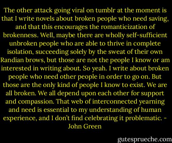The other attack going viral on tumblr at the moment is that I write novels about broken people who need saving, and that this encourages the romanticization of brokenness. Well, maybe there are wholly self-sufficient unbroken people who are able to thrive in complete isolation, succeeding solely by the sweat of their own Randian brows, but those are not the people I know or am interested in writing about. So yeah. I write about broken people who need other people in order to go on. But those are the only kind of people I know to exist. We are all broken. We all depend upon each other for support and compassion. That web of interconnected yearning and need is essential to my understanding of human experience, and I don’t find celebrating it problematic. - John Green