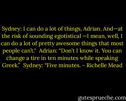 Sydney: I can do a lot of things, Adrian.<br />And—at the risk of sounding egotistical —I mean, well, I can do a lot of pretty awesome things that most people can’t."<br /><br />Adrian: “Don’t I know it. You can change a tire in ten minutes while speaking Greek.”<br /><br />Sydney: “Five minutes. - Richelle Mead