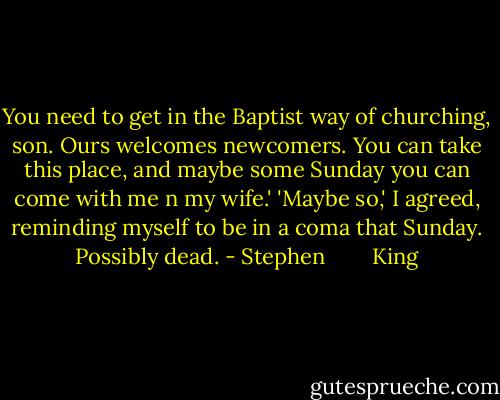 You need to get in the Baptist way of churching, son. Ours welcomes newcomers. You can take this place, and maybe some Sunday you can come with me n my wife.'<br />'Maybe so,' I agreed, reminding myself to be in a coma that Sunday. Possibly dead. - Stephen        King