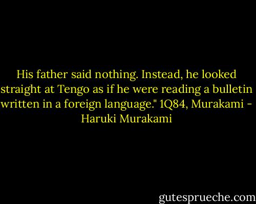 His father said nothing. Instead, he looked straight at Tengo as if he were reading a bulletin written in a foreign language."<br />1Q84, Murakami - Haruki Murakami