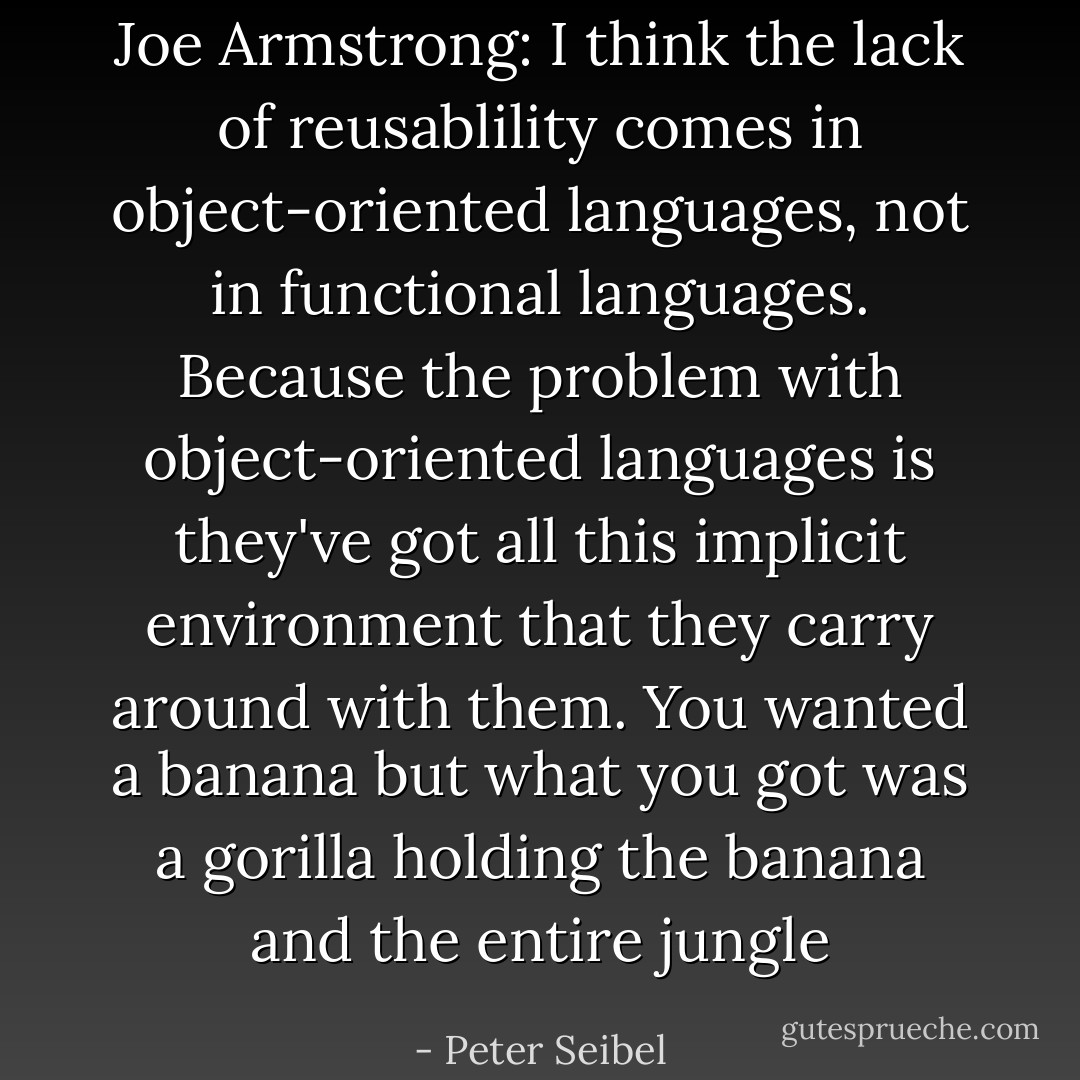 Joe Armstrong: I think the lack of reusablility comes in object-oriented languages, not in functional languages. Because the problem with object-oriented languages is they've got all this implicit environment that they carry around with them. You wanted a banana but what you got was a gorilla holding the banana and the entire jungle - Peter Seibel