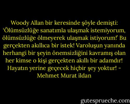 Woody Allan bir keresinde şöyle demişti: ‘Ölümsüzlüğe sanatımla ulaşmak istemiyorum, ölümsüzlüğe ölmeyerek ulaşmak istiyorum!’ Bu gerçekten akıllıca bir istek! Varoluşun yanında herhangi bir şeyin önemsizliğini kavramış olan her kimse o kişi gerçekten akıllı bir adamdır! Hayatın yerine geçecek hiçbir şey yoktur! - Mehmet Murat ildan
