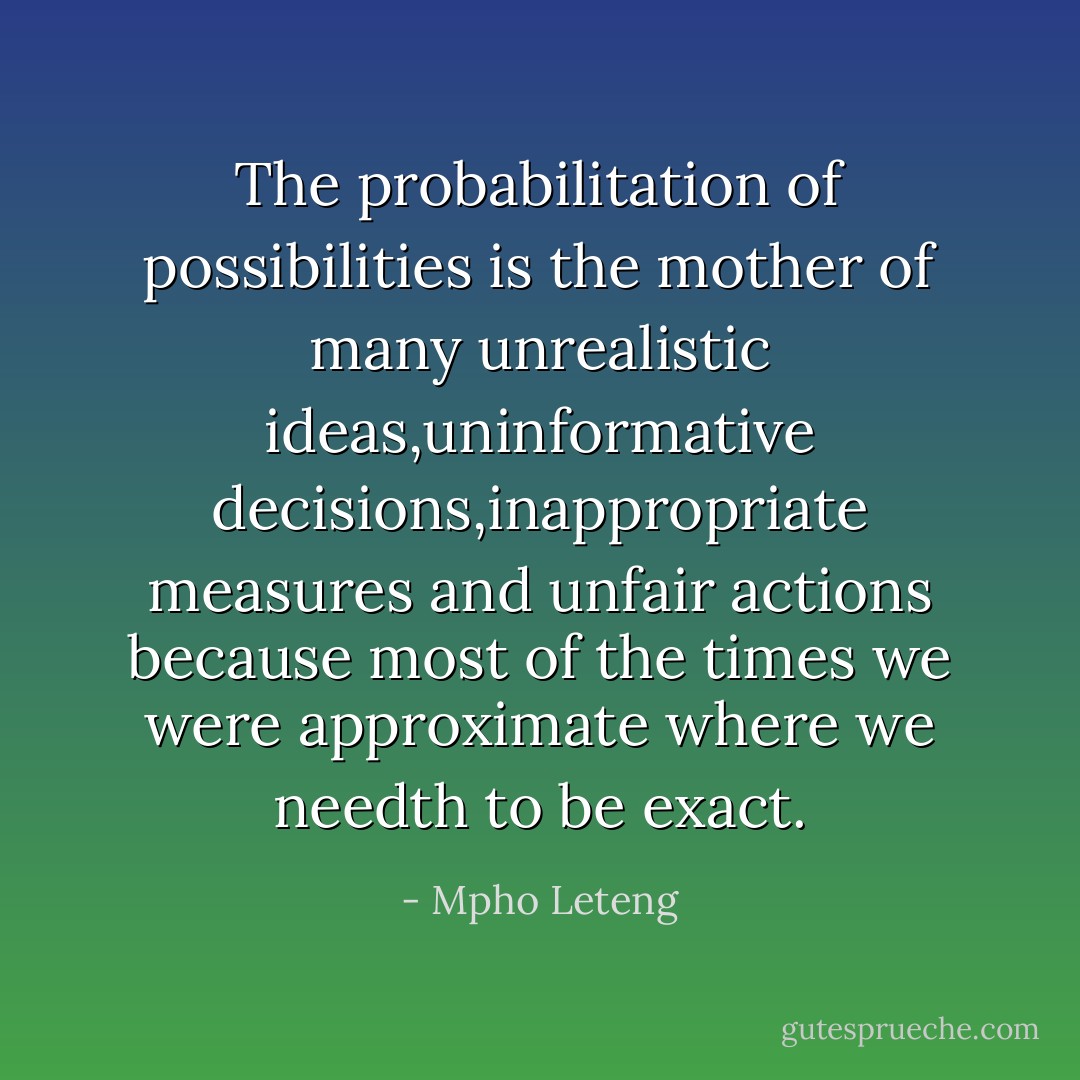 The probabilitation of possibilities is the mother of many unrealistic ideas,uninformative decisions,inappropriate measures and unfair actions because most of the times we were approximate where we needth to be exact. - Mpho Leteng