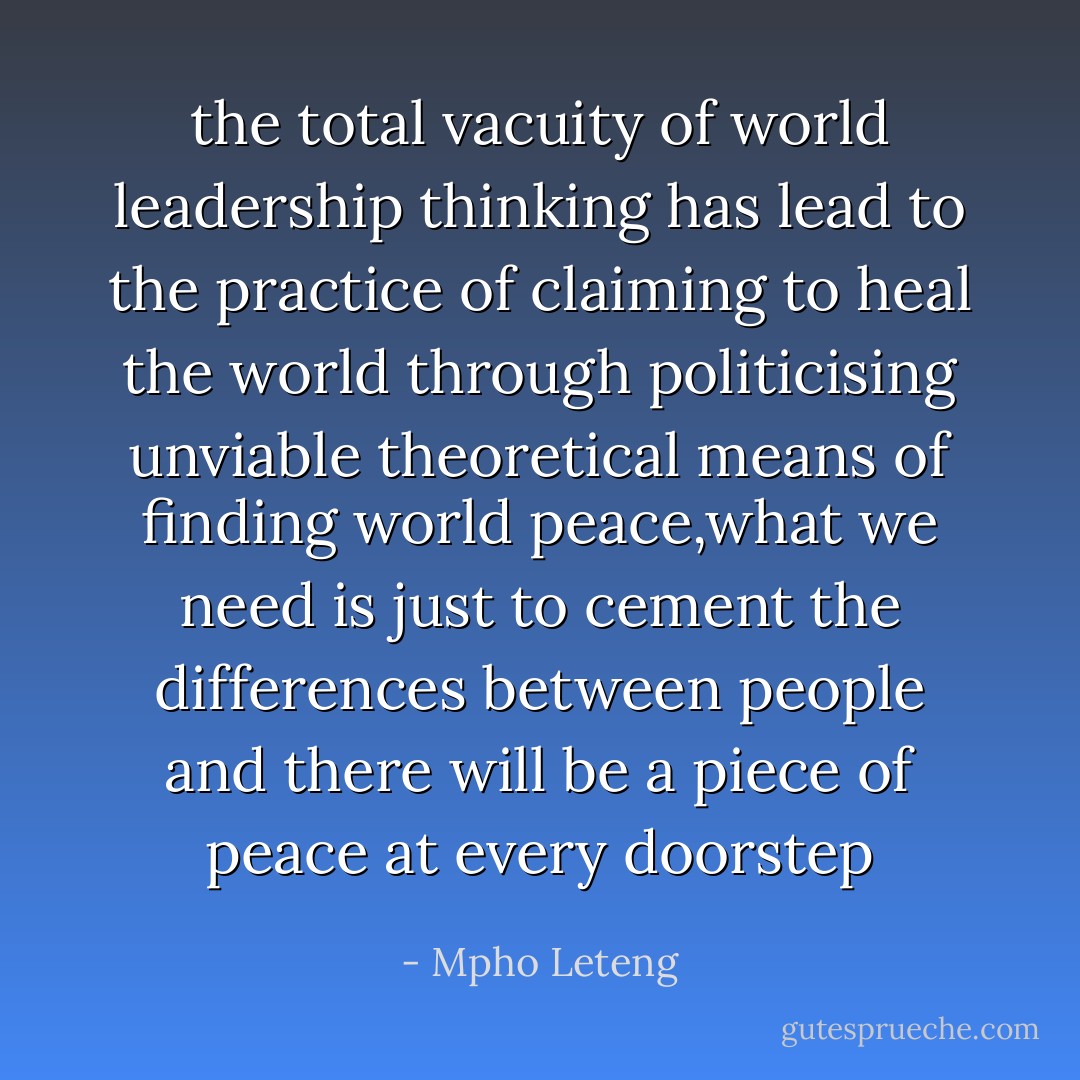the total vacuity of world leadership thinking has lead to the practice of claiming to heal the world through politicising unviable theoretical means of finding world peace,what we need is just to cement the differences between people and there will be a piece of peace at every doorstep - Mpho Leteng