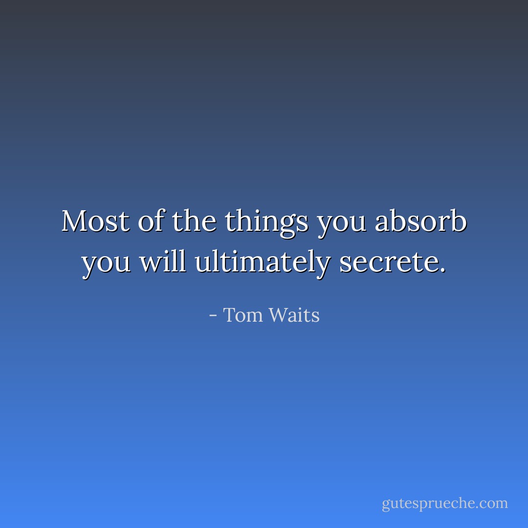 Most of the things you absorb you will ultimately secrete. - Tom Waits