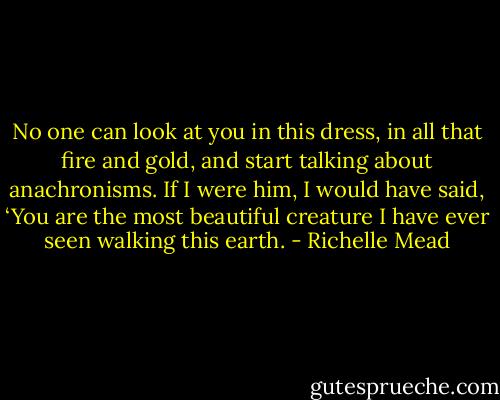 No one can look at you in this dress, in all that fire and gold, and start talking about anachronisms. If I were him, I would have said, ‘You are the most beautiful creature I have ever seen walking this earth. - Richelle Mead