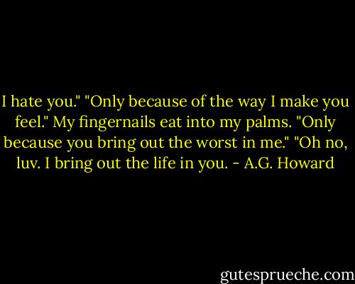I hate you."<br />"Only because of the way I make you feel."<br />My fingernails eat into my palms. "Only because you bring out the worst in me."<br />"Oh no, luv. I bring out the life in you. - A.G. Howard
