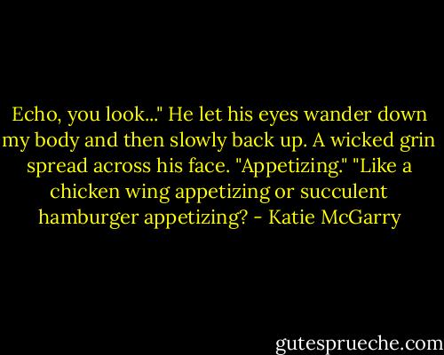 Echo, you look..." He let his eyes wander down my body and then slowly back up. A wicked grin spread across his face. "Appetizing."<br />"Like a chicken wing appetizing or succulent hamburger appetizing? - Katie McGarry