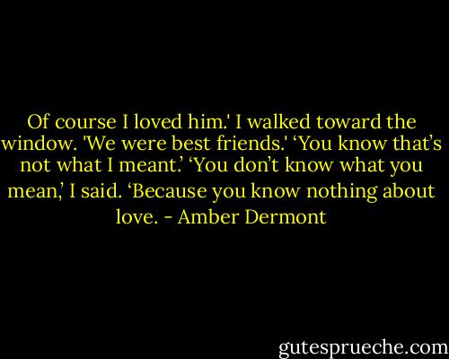 Of course I loved him.' I walked toward the window. 'We were best friends.'<br />‘You know that’s not what I meant.’<br />‘You don’t know what you mean,’ I said. ‘Because you know nothing about love. - Amber Dermont