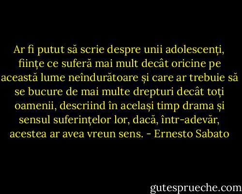 Ar fi putut să scrie despre unii adolescenți, ființe ce suferă mai mult decât oricine pe această lume neîndurătoare și care ar trebuie să se bucure de mai multe drepturi decât toți oamenii, descriind în același timp drama și sensul suferințelor lor, dacă, într-adevăr, acestea ar avea vreun sens. - Ernesto Sabato