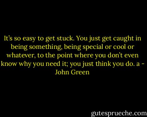 It’s so easy to get stuck. You just get caught in being something, being special or cool or whatever, to the point where you don’t even know why you need it; you just think you do. a - John Green